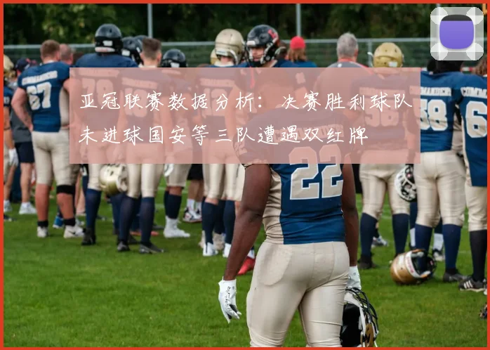 亚冠联赛数据分析：决赛胜利球队未进球国安等三队遭遇双红牌