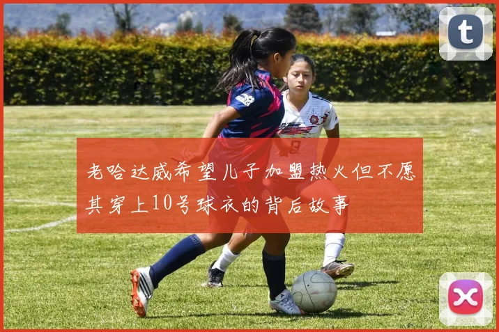 老哈达威希望儿子加盟热火但不愿其穿上10号球衣的背后故事
