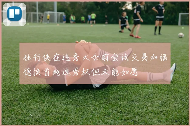 独行侠在选秀大会前尝试交易加福德换首轮选秀权但未能如愿