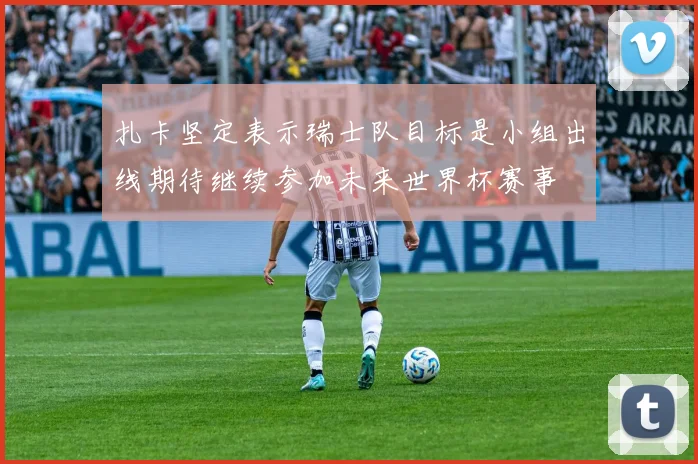 扎卡坚定表示瑞士队目标是小组出线期待继续参加未来世界杯赛事