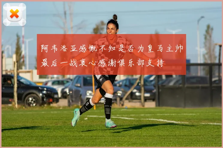 阿韦洛亚感慨不知是否为皇马主帅最后一战衷心感谢俱乐部支持