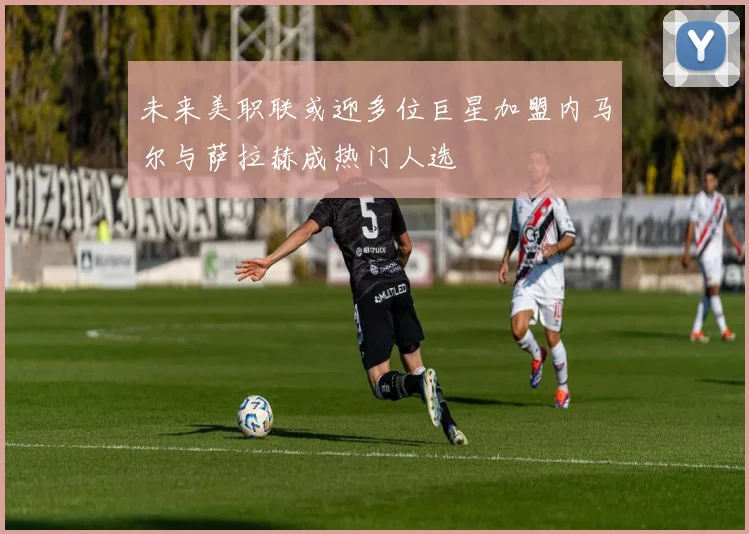 未来美职联或迎多位巨星加盟内马尔与萨拉赫成热门人选