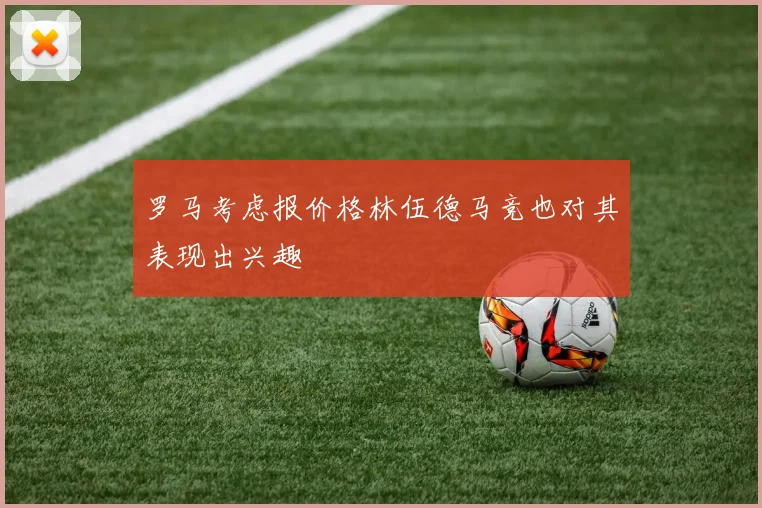 罗马考虑报价格林伍德马竞也对其表现出兴趣