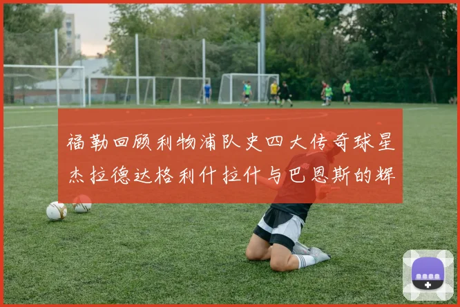 福勒回顾利物浦队史四大传奇球星杰拉德达格利什拉什与巴恩斯的辉煌成就