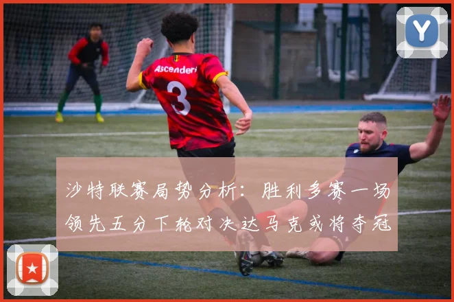 沙特联赛局势分析：胜利多赛一场领先五分下轮对决达马克或将夺冠
