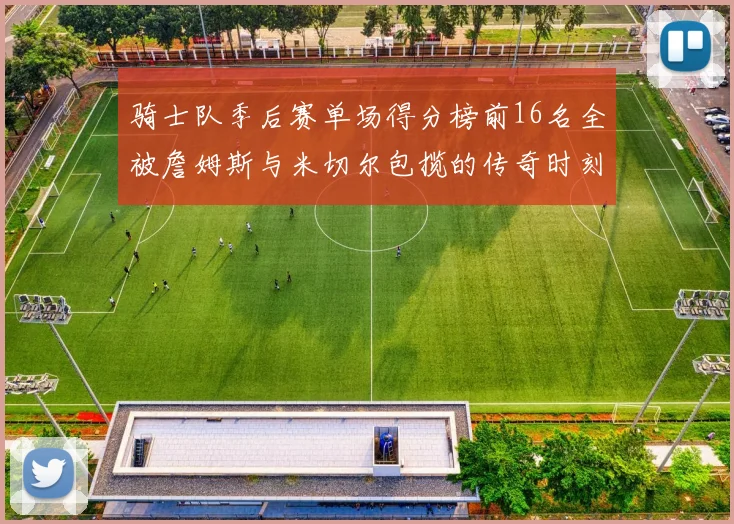 骑士队季后赛单场得分榜前16名全被詹姆斯与米切尔包揽的传奇时刻