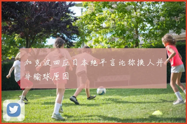 加克波回应日本绝平言论称换人并非输球原因