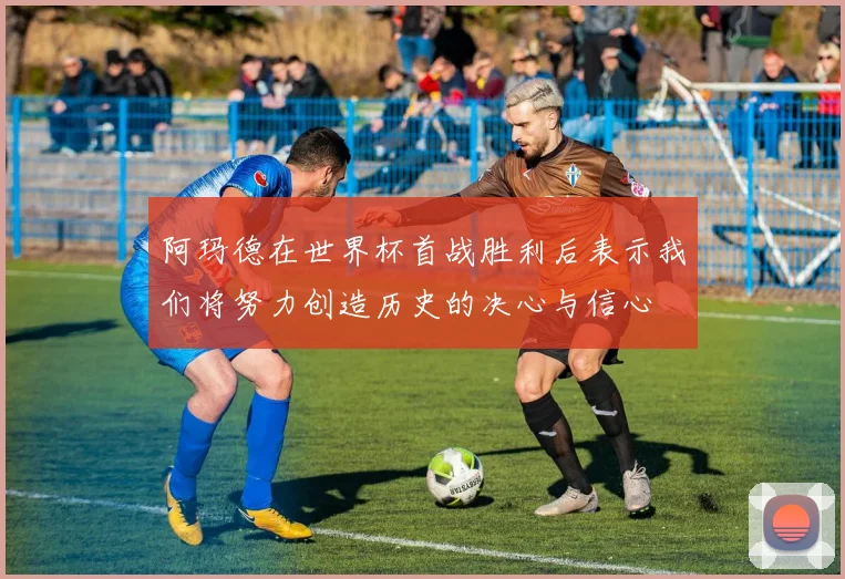 阿玛德在世界杯首战胜利后表示我们将努力创造历史的决心与信心