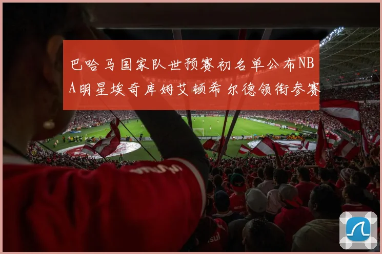 巴哈马国家队世预赛初名单公布NBA明星埃奇库姆艾顿希尔德领衔参赛阵容