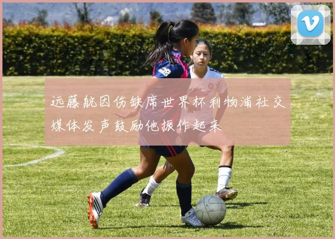 远藤航因伤缺席世界杯利物浦社交媒体发声鼓励他振作起来