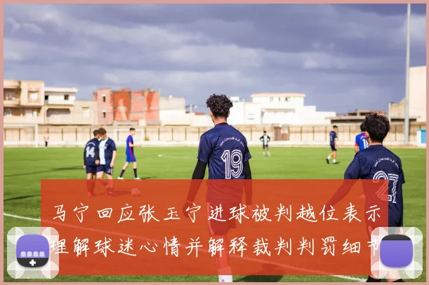 马宁回应张玉宁进球被判越位表示理解球迷心情并解释裁判判罚细节