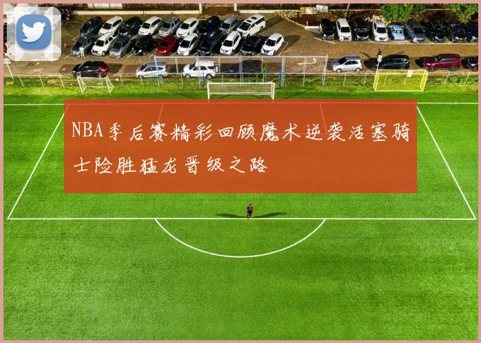 NBA季后赛精彩回顾魔术逆袭活塞骑士险胜猛龙晋级之路
