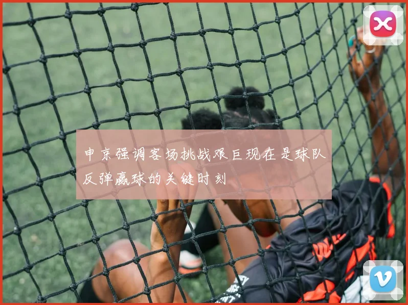 申京强调客场挑战艰巨现在是球队反弹赢球的关键时刻