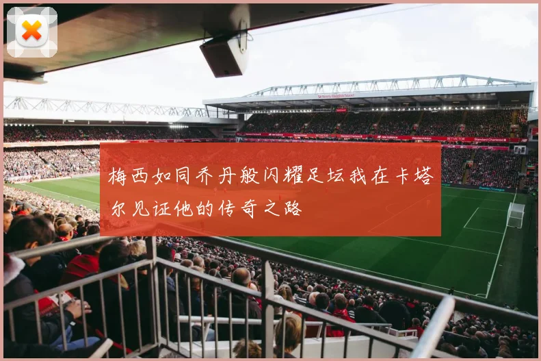 梅西如同乔丹般闪耀足坛我在卡塔尔见证他的传奇之路