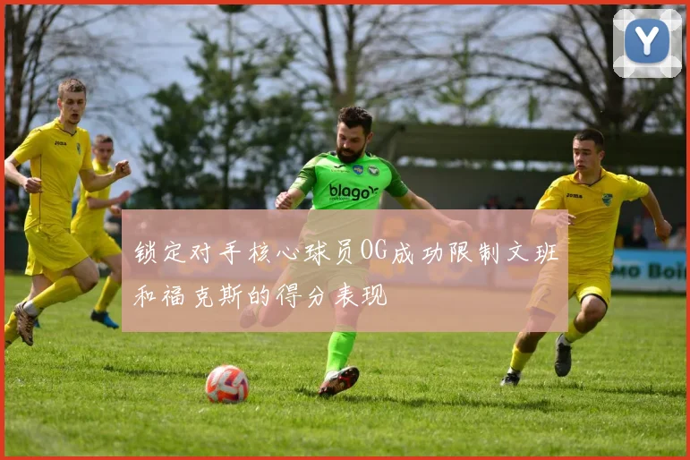 锁定对手核心球员OG成功限制文班和福克斯的得分表现