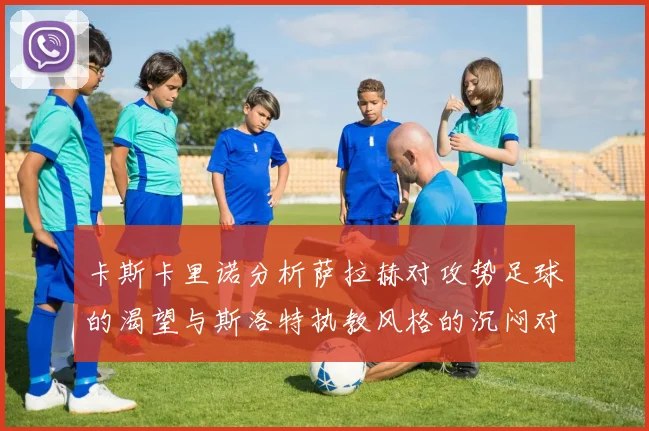 卡斯卡里诺分析萨拉赫对攻势足球的渴望与斯洛特执教风格的沉闷对比