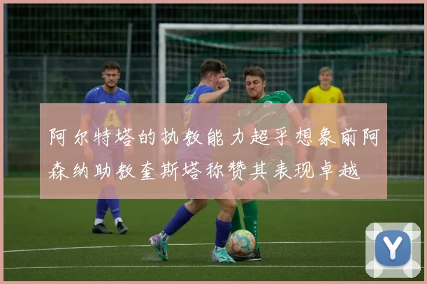 阿尔特塔的执教能力超乎想象前阿森纳助教奎斯塔称赞其表现卓越