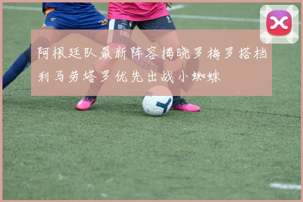 阿根廷队最新阵容揭晓罗梅罗搭档利马劳塔罗优先出战小蜘蛛