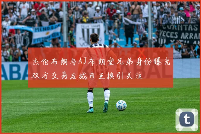 杰伦布朗与AJ布朗堂兄弟身份曝光双方交易后城市互换引关注